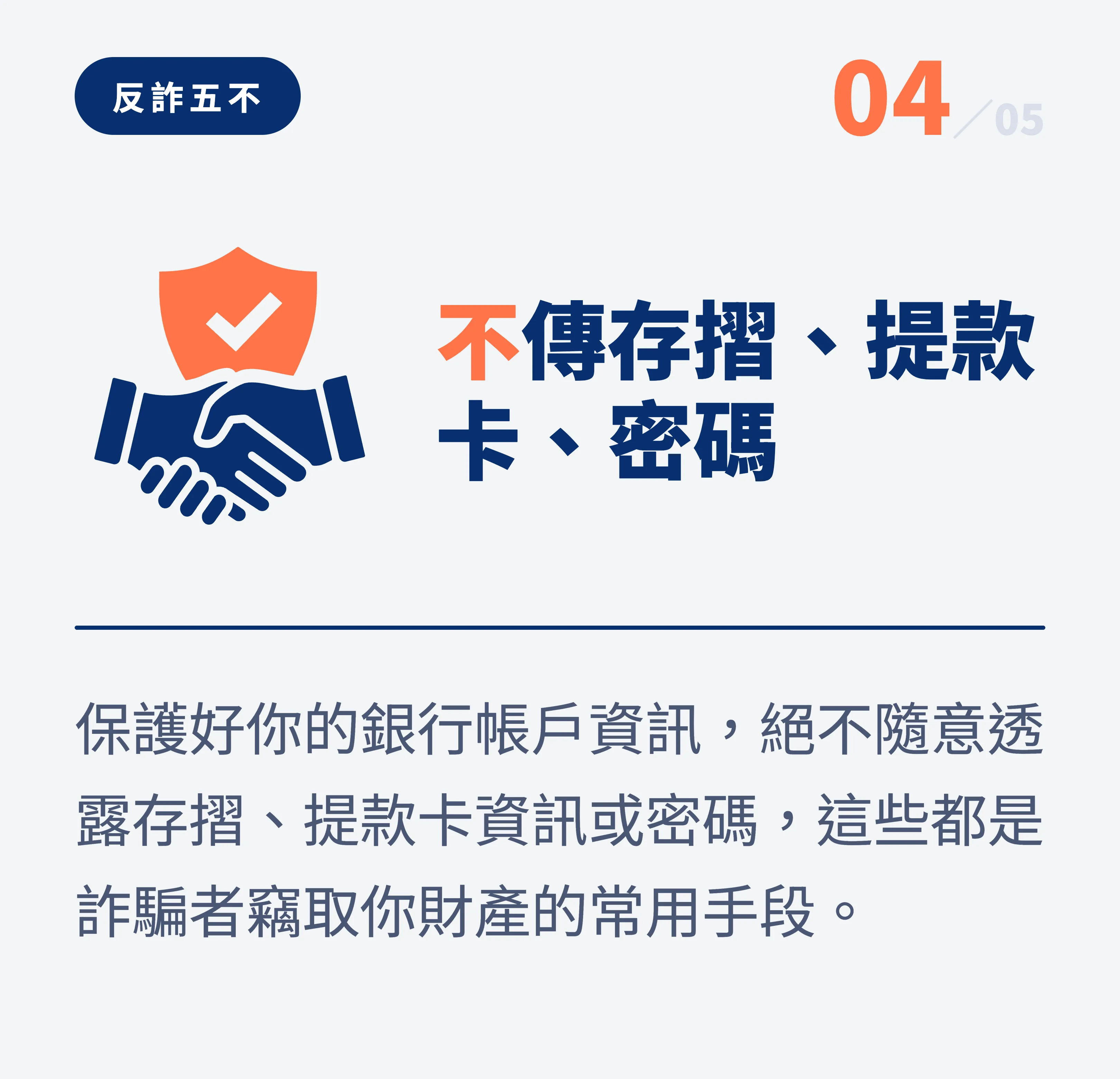 反詐五不 04:不傳存摺、提款卡、密碼。保護好你的銀行帳戶資訊,絕不隨意透露存摺、提款卡資訊或密碼,這些都是詐騙者竊取你財產的常用手段
